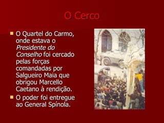 O Cerco O Quartel do Carmo, onde estava o  Presidente do   Conselho  foi cercado pelas forças comandadas por Salgueiro Maia que obrigou Marcello Caetano à rendição. O poder foi entregue ao General Spínola. 