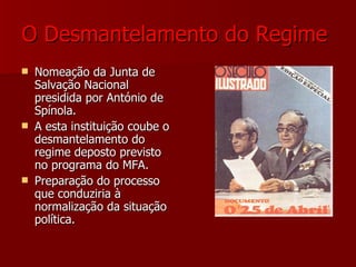 O Desmantelamento do Regime   Nomeação da Junta de Salvação Nacional presidida por António de Spínola. A esta instituição coube o desmantelamento do regime deposto previsto no programa do MFA. Preparação do processo que conduziria à normalização da situação política. 