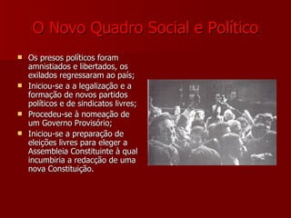 O Novo Quadro Social e Político Os presos políticos foram amnistiados e libertados, os exilados regressaram ao país; Iniciou-se a a legalização e a formação de novos partidos políticos e de sindicatos livres; Procedeu-se à nomeação de um Governo Provisório; Iniciou-se a preparação de eleições livres para eleger a Assembleia Constituinte à qual incumbiria a redacção de uma nova Constituição. 