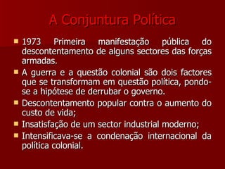A Conjuntura Política 1973 Primeira manifestação pública do descontentamento de alguns sectores das forças armadas. A guerra e a questão colonial são dois factores que se transformam em questão política, pondo-se a hipótese de derrubar o governo. Descontentamento popular contra o aumento do custo de vida; Insatisfação de um sector industrial moderno; Intensificava-se a condenação internacional da política colonial. 