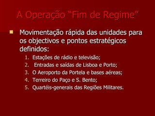 A Operação “Fim de Regime” Movimentação rápida das unidades para os objectivos e pontos estratégicos  definidos: Estações de rádio e televisão; Entradas e saídas de Lisboa e Porto; O Aeroporto da Portela e bases aéreas; Terreiro do Paço e S. Bento; Quartéis-generais das Regiões Militares. 