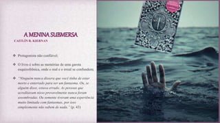 A MENINA SUBMERSA
 Protagonista não confiável;
 O livro é sobre as memórias de uma garota
esquizofrênica, onde o real e o irreal se confundem;
 “Ninguém nunca dissera que você tinha de estar
morto e enterrado para ser um fantasma. Ou, se
alguém disse, estava errado. As pessoas que
acreditavam nisso provavelmente nunca foram
assombradas. Ou somente tiveram uma experiência
muito limitada com fantasmas, por isso
simplesmente não sabem de nada.” (p. 43)
CAITLÍN R. KIERNAN
 