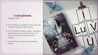 A noiva fantasma
 O livro trata de um casamento de uma jovem com
um morto, baseado na cultura chinesa;
 O livro é repleto de realismo mágico, onde alguns
personagens transitam pelo mundo dos vivos e
mortos, e além disso a história possui um
romance;
 A cultura chinesa é bastante valorizada nessa
história;
YANGSZE CHOO
 