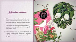 Onde cantamos pássaros
 O livro cona a história de um mulher de meia
idade, com um passado obscuro que se vê em
meio a um suspense da morte de suas ovelhas;
 Os capítulos são mesclados em um presente
progressivo e um passado regressivo, chegando
então a dois climax;
 “Posso jurar que vejo um pássaro, brilhando em
chamas, voar do alto de uma árvore e continuar
subindo como se fosse um foguete para Marte”
(p.246)
EVIE WILD
 