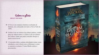 Golen e o gÊnio
 O livro é um romance histórico recheado de
fantasia, nos colocando em meio a Nova York de
1899;
 Golem é um ser místico da cultura judaica, criado
para ser subserviente e o Gênio é um ser místico
da Cultura Árabe que pode conceder desejos a
quem escraviza-lo;
 O encontro deles, acabam abordando temas como
tolerância, convivência com a diferença e como
os opostos se atraem. É uma fábula contra o
preconceito;
HELEN WECKER
 