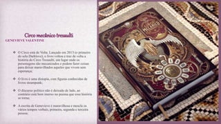 Circo mecânico tresaulti
 O Circo está de Volta. Lançado em 2013 (o primeiro
do selo Darklove), o livro voltou e traz de volta a
história do Circo Tresaulti, um lugar onde os
personagens são mecanizados e podem fazer coisas
para deixar maravilhados aqueles que vivem sem
esperança;
 O livro é uma distopia, com figuras conhecidas de
livros steampunk;
 O discurso politico não é deixado de lado, ao
contrário está bem imerso no poema que essa história
se torna;
 A escrita de Genevieve é maravilhosa e mescla os
vários tempos verbais, primeira, segunda e terceira
pessoa;
GENEVIEVE VALENTINE
 