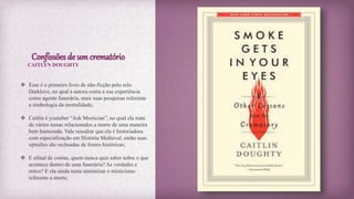 Confissões de um crematório
 Esse é o primeiro livro de não-ficção pelo selo
Darklove, no qual a autora conta a sua experiência
como agente funerária, mais suas pesquisas referente
a simbologia da mortalidade;
 Caitlin é youtuber “Ask Mortician”, no qual ela trata
de vários temas relacionados a morte de uma maneira
bem humorada. Vale ressaltar que ela é historiadora
com especialização em História Medieval, então suas
opiniões são recheadas de fontes históricas;
 E afinal de contas, quem nunca quis saber sobre o que
acontece dentro de uma funerária? As verdades e
mitos? E ela ainda tenta minimizar o misticismo
referente a morte;
CAITLYN DOUGHTY
 