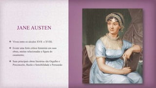 JANE AUSTEN
 Viveu entre os séculos XVII e XVIII;
 Existe uma forte critica feminista em suas
obras, muitas relacionadas a figura do
casamento;
 Suas principais obras literárias são Orgulho e
Preconceito, Razão e Sensibilidade e Persuasão
 