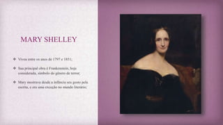 MARY SHELLEY
 Viveu entre os anos de 1797 e 1851;
 Sua principal obra é Frankenstein, hoje
considerada, símbolo do gênero de terror;
 Mary mostrava desde a infância seu gosto pela
escrita, e era uma exceção no mundo literário;
 