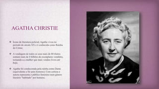 AGATHA CHRISTIE
 Ícone da literatura policial, Agatha viveu no
período do século XX e é conhecida como Rainha
do Crime;
 A vendagem de todos os seus mais de 80 títulos
somam mais de 4 bilhões de exemplares vendidos,
tornando-a a mulher que mais vendeu livros até
hoje;
 Agatha foi condecorada pela rainha como Dame
(equivalente a Sir para homens); Com certeza a
autora representa o público feminino num gênero
literário “habitado” por homens;
 