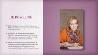 JK ROWLLING
 JK Rowlling é um fenômeno literário do século
XXI, se tornando a autora que mais vendeu livro de
fantasia na história;
 As iniciais “JK” é resultado do preconceito
feminino vivido em pleno século XXI, onde seu
editor acreditava que usar o nome de uma mulher
não venderia livros de fantasia infantil;
 Apesar de finalizado o ciclo de Harry Potter, JK
continua escrevendo contos e histórias sobre esse
mundo, porém tem se debruçado a escrever
romances policiais, que tem feito bastante sucesso;
 