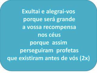 Exultai e alegrai-vos
     porque será grande
     a vossa recompensa
            nos céus
        porque assim
    perseguiram profetas
que existiram antes de vós (2x)
 