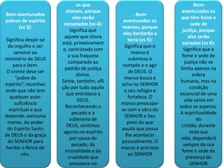 - Bem-aventurados
                              os que                                   -Bem-
                        choram, porque                           aventurados os
Bem-aventurados                                   - Bem-
                            eles serão                          que têm fome e
pobres de espírito                           aventurados os
                       consolados (vs 4):                             sede de
     (vs 3):                                mansos, porque
                           Significa que                         justiça, porque
                                             eles herdarão a
                        aquele que chora                             eles serão
Significa despir-se                            terra (vs 5):
                      está, primeirament                         saciados (vs 6):
  do orgulho e ser                           Significa que o
                       e, contristado com                         Significa que a
     sensível ao                                 manso é
                          a sua fraqueza                         fome e sede de
ministério de DEUS                              submisso à
                          comparada ao                             justiça não se
    para o bem.                             vontade e o agir
                        padrão de justiça                       limita apenas na
 O crente deve ser                             de DEUS. O
                              divino.                                  esfera
     “pobre de                               manso busca e
                      Sente, também, afli                       humana, mas na
espírito”, reconhec                         acha no SENHOR
                      ção por tudo aquilo                            condição
endo que não tem                             o seu refúgio e
                         que entristece a                      essencial de uma
   qualquer auto-                              fortaleza. O
                              DEUS.                               vida santa em
     suficiência                            manso preocupa-
                        Reconhecendo o                         todos os aspetos.
  espiritual e que                          se com a obra do
                            pecado e a                         A espiritualidade
depende, exclusiva                           SENHOR e Seu
                           soberania de                                  do
 mente, do poder                               povo do que
                         DEUS, sentimos                          cristão, durante
 do Espírito Santo                          aquilo que possa
                       agonia no espírito                             toda sua
de DEUS e da graça                            lhe acontecer
                           por causa do                         vida, dependerá
 do SENHOR para                             pessoalmente. O
                            pecado, da                            sempre da sua
 herdar o Reino do                          manso é precioso
                        imoralidade e da                         fome e sede da
        céu.                                   ao SENHOR
                          crueldade que                             presença do
                           prevalece no                               SENHOR
 