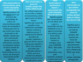 - Bem-
                             Bem-aventurados os                                    - Bem-
- Bem-aventurados os                                     aventurados os
                                   puros de                                  aventurados os
misericordiosos, porq                                     pacificadores
                            coração, porque eles
   ue eles alcançarão                                        (fazem a           que sofrem
                             verão a DEUS (vs 8):
  misericórdia (vs 7):                                 paz), porque eles     perseguição por
                           Ver a DEUS implica em
 Significa praticar a fé                                serão chamados           causa da
                            ser seu filho e habitar
  em JESUS para ir ao                                 filhos de DEUS (vs      justiça, porque
                           na Sua presença, tanto
      encontro das                                    9): Significa aquele   deles é o Reino
                            agora como no Reino
    necessidades de                                   que, reconciliando-    dos céus (vs 10):
                                    futuro.
        outros. Os                                    se com DEUS, tem
                           Significa que o puro de
misericordiosos estão                                        a paz e a        Significa que o
                                coração é uma
cheios de compaixão e                                 comunhão com Ele
                           referência à santidade                              crente tem de
  tristeza para com os                                mediante a cruz. E
                              interior, motivos e                                ser leal ao
que sofrem por causa                                   agora se encoraja
                              objetivos puros. É                                  SENHOR
    do pecado ou de                                    e se esforça, para
                            aquele que foi liberto                              sempre, até
 aflições. Aquele que                                      levar outras
                                 do poder do                                    mesmo nas
    tem misericórdia                                       pessoas, até
                             pecado, mediante a                                   horas de
   deseja suavizar os                                       mesmo os
                           graça de DEUS e que se                            angústias. Todos
 sofrimentos, levando                                    inimigos, à paz
                            esforça para agradar a                             que procuram
 os sofredores à graça                                   com o SENHOR
                             DEUS. Davi salienta                              viver de acordo
  de DEUS através de                                   DEUS . Não pode
                                que todos que
      JESUS . Sendo                                              ser         com a Palavra de
                             pretendem adorar a
misericordioso com os                                  contencioso, mas,     DEUS, por amor
                                DEUS, servi-lo e
 outros, ele alcançará                                          pelo                  à
                             receber Sua bênção
   misericórdia do PAI                                contrário, modesto     justiça, sofrerão
                           devem procurar ter um
         Celestial                                    e manso para com          perseguição.
                             coração puro e uma
 