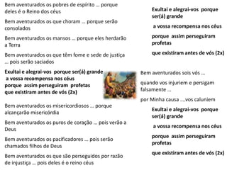 Bem aventurados os pobres de espírito … porque
deles é o Reino dos céus                                 Exultai e alegrai-vos porque
                                                         ser(á) grande
Bem aventurados os que choram … porque serão
consolados                                                a vossa recompensa nos céus

Bem aventurados os mansos … porque eles herdarão         porque assim perseguiram
a Terra                                                  profetas

Bem aventurados os que têm fome e sede de justiça        que existiram antes de vós (2x)
… pois serão saciados
Exultai e alegrai-vos porque ser(á) grande           Bem aventurados sois vós …
a vossa recompensa nos céus
porque assim perseguiram profetas                    quando vos injuriem e persigam
que existiram antes de vós (2x)                      falsamente …
                                                     por Minha causa ….vos caluniem
Bem aventurados os misericordiosos … porque
                                                         Exultai e alegrai-vos porque
alcançarão misericórdia
                                                         ser(á) grande
Bem aventurados os puros de coração … pois verão a
                                                          a vossa recompensa nos céus
Deus
                                                         porque assim perseguiram
Bem aventurados os pacificadores … pois serão
                                                         profetas
chamados filhos de Deus
                                                         que existiram antes de vós (2x)
Bem aventurados os que são perseguidos por razão
de injustiça … pois deles é o reino céus
 