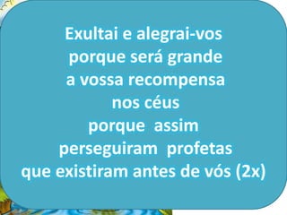 Exultai e alegrai-vos
                           Bem-
     porque será grande
                      aventurados os
     a vossa recompensa fome e
                      que têm
                          sede de
            nos céus justiça, pois
        porque assim ficarão
                      completamente
    perseguiram profetassatisfeitos
que existiram antes de (saciados).
                        vós (2x)
 
