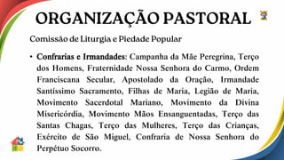 • Confrarias e Irmandades: Campanha da Mãe Peregrina, Terço
dos Homens, Fraternidade Nossa Senhora do Carmo, Ordem
Franciscana Secular, Apostolado da Oração, Irmandade
Santíssimo Sacramento, Filhas de Maria, Legião de Maria,
Movimento Sacerdotal Mariano, Movimento da Divina
Misericórdia, Movimento Mãos Ensanguentadas, Terço das
Santas Chagas, Terço das Mulheres, Terço das Crianças,
Exército de São Miguel, Confraria de Nossa Senhora do
Perpétuo Socorro.
 