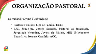 • Pastoral Familiar, Liga de Família, ECC;
• EJC, Segue-me, Jovens Sarados, Pastoral da Juventude,
Juventude Vicentina, Jovens de Fátima, MEJ (Movimento
Eucarístico Jovem), Oratório, ACC.
 