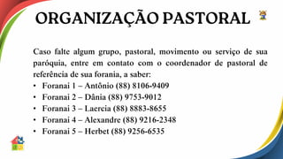 Caso falte algum grupo, pastoral, movimento ou serviço de sua
paróquia, entre em contato com o coordenador de pastoral de
referência de sua forania, a saber:
• Foranai 1 – Antônio (88) 8106-9409
• Foranai 2 – Dânia (88) 9753-9012
• Foranai 3 – Laercia (88) 8883-8655
• Foranai 4 – Alexandre (88) 9216-2348
• Foranai 5 – Herbet (88) 9256-6535
 