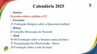 Calendário 2025
• Janeiro
Encontro sobre o jubileu e CF
• Fevereiro
21 Formação litúrgica sobre a Quaresma (online)
• Março
8 Conselho Diocesano de Pastoral
• Abril
03-04 Formação sobre a Semana santa (on-line)
27 Peregrinação da Misericórdia - Barro
28 Formação sobre o mês de maio
 