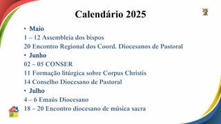 Calendário 2025
• Maio
1 – 12 Assembleia dos bispos
20 Encontro Regional dos Coord. Diocesanos de Pastoral
• Junho
02 – 05 CONSER
11 Formação litúrgica sobre Corpus Christis
14 Conselho Diocesano de Pastoral
• Julho
4 – 6 Emaús Diocesano
18 – 20 Encontro diocesano de música sacra
 