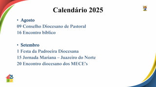 Calendário 2025
• Agosto
09 Conselho Diocesano de Pastoral
16 Encontro bíblico
• Setembro
1 Festa da Padroeira Diocesana
15 Jornada Mariana – Juazeiro do Norte
20 Encontro diocesano dos MECE’s
 