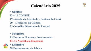 Calendário 2025
• Outubro
13 – 16 CONSER
19 Jornada da Juventude – Santana do Cariri
20 – Dedicação da Catedral
25 Conselho Diocesano de Pastoral
• Novembro
15 Encontro diocesano dos coroinhas
14 -16 Assembleia Diocesana
• Dezembro
28 Encerramento do Jubileu
 