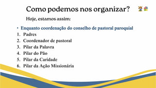 • Enquanto coordenação do conselho de pastoral paroquial
1. Padres
2. Coordenador de pastoral
3. Pilar da Palavra
4. Pilar do Pão
5. Pilar da Caridade
6. Pilar da Ação Missionária
 