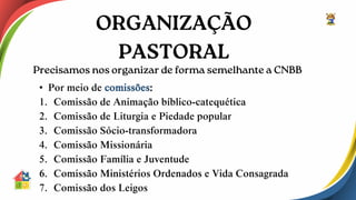 • Por meio de comissões:
1. Comissão de Animação bíblico-catequética
2. Comissão de Liturgia e Piedade popular
3. Comissão Sócio-transformadora
4. Comissão Missionária
5. Comissão Família e Juventude
6. Comissão Ministérios Ordenados e Vida Consagrada
7. Comissão dos Leigos
 