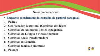 Nossa proposta é essa:
• Enquanto coordenação do conselho de pastoral paroquial:
1. Padres
2. Coordenador de pastoral (Comissão dos leigos)
3. Comissão de Animação Bíblico-catequética
4. Comissão de Liturgia e Piedade popular
5. Comissão sócio-transformadora
6. Comissão missionária
7. Comissão família e juventude
8. Pascom
 