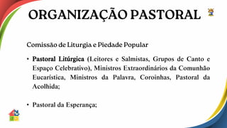 • Pastoral Litúrgica (Leitores e Salmistas, Grupos de Canto e
Espaço Celebrativo), Ministros Extraordinários da Comunhão
Eucarística, Ministros da Palavra, Coroinhas, Pastoral da
Acolhida;
• Pastoral da Esperança;
 