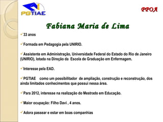 Fabiana Maria de Lima 33 anos Formada em Pedagogia pela UNIRIO.  Assistente em Administração, Universidade Federal do Estado do Rio de Janeiro (UNIRIO), lotada na Direção da Escola de Graduação em Enfermagem. Interesse pela EAD. PGTIAE  como um possibilitador  de ampliação, construção e reconstrução, dos ainda limitados conhecimentos que possui nessa área. Para 2012, interesse na realização do Mestrado em Educação. Maior ocupação: Filho Davi , 4 anos. Adora passear e estar em boas companhias PPOA 