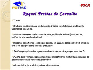 Raquel Freitas de Carvalho 27 anos Graduada em Licenciatura em Educação Artística com habilidade em Desenho Geométrico pela UFRJ.  Áreas de interesses: visão computacional, multimídia, web art (uma  paixão), história da arte e realidade virtual. Despertar pelas Novas Tecnologias ocorreu em 2009, no colégios Pedro II e Cap da UFRJ, em estágios como aluna da graduação. Realizou pesquisa sobre o processo de ensino-aprendizagem por meio das TIs. PGTIAE para verificar a aplicabilidade das TIs (software e multimídias) nas áreas de geometria descritiva e desenho geométrico. Adora música, tocar violino, artesanato e caminhar. PPOA 