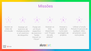 1
Missões
2 3 4 5 6
20 min
Postar em
um fórum
específico
de exercício:
“botão
Discutir no
Fórum”
Assistir ao
vídeo de
introdução
Acessar os
links
disponíveis
com “Projeto
da aula
anterior”
Utilizar a função
Picture-in-picture de
qualquer vídeo,
arrastando sobre
outra janela
Acessar um
exercício de
múltipla escolha
e um exercício
de bloquinho
Acessar a
seção do
curso para
postagem de
projetos
 