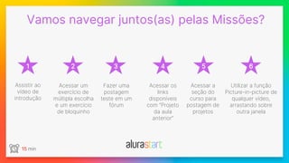 1
Vamos navegar juntos(as) pelas Missões?
2 3 4 5 6
Fazer uma
postagem
teste em um
fórum
Assistir ao
vídeo de
introdução
Acessar os
links
disponíveis
com “Projeto
da aula
anterior”
Utilizar a função
Picture-in-picture de
qualquer vídeo,
arrastando sobre
outra janela
Acessar um
exercício de
múltipla escolha
e um exercício
de bloquinho
Acessar a
seção do
curso para
postagem de
projetos
15 min
 
