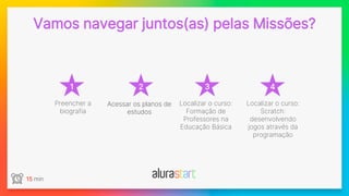 1
Vamos navegar juntos(as) pelas Missões?
2 3 4
15 min
Preencher a
biografia
Localizar o curso:
Formação de
Professores na
Educação Básica
Localizar o curso:
Scratch:
desenvolvendo
jogos através da
programação
Acessar os planos de
estudos
 