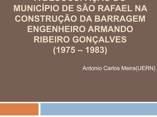 A DESOCUPAÇÃO DO
MUNICÍPIO DE SÃO RAFAEL NA
CONSTRUÇÃO DA BARRAGEM
ENGENHEIRO ARMANDO
RIBEIRO GONÇALVES
(1975 – 1983)
Antonio Carlos Meira(UERN)
 