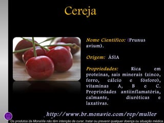Cereja
Nome Científico: (Prunus
avium).
Origem: ÁSIA
Propriedades:
Rica
em
proteínas, sais minerais (zinco,
ferro,
cálcio
e
fósforo),
vitaminas
A,
B
e
C.
Propriedades antiinflamatória,
calmante,
diuréticas
e
laxativas.

http://www.br.monavie.com/rep/muller
http://www.br.monavie.com/rep/muller
Os produtos da MonaVie não têm intenção de curar, tratar ou prevenir qualquer doença ou situação médica.

 