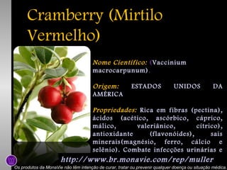 Cramberry (Mirtilo
Vermelho)
Nome Científico: (Vaccinium
macrocarpunum).
Origem:
AMÉRICA

ESTADOS

UNIDOS

DA

Propriedades: Rica em fibras (pectina),
ácidos (acético, ascórbico, cáprico,
málico,
valeriânico,
cítrico),
antioxidante
(flavonóides),
sais
minerais(magnésio, ferro, cálcio e
selênio). Combate infecções urinárias e
arteriosclerose .
http://www.br.monavie.com/rep/muller
Os produtos da MonaVie não têm intenção de curar, tratar ou prevenir qualquer doença ou situação médica.

 