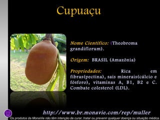 Cupuaçu
Nome Científico: (Theobroma
grandiflorum).
Origem: BRASIL (Amazônia)
Propriedades:
Rica
em
fibras(pectina), sais minerais(cálcio e
fósforo), vitaminas A, B1, B2 e C.
Combate colesterol (LDL).

http://www.br.monavie.com/rep/muller
Os produtos da MonaVie não têm intenção de curar, tratar ou prevenir qualquer doença ou situação médica.

 
