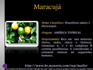 Maracujá
Nome Científico: (Passiflora edulis f.
flavicarpa).
Origem: AMÉRICA TOPRICAL
Propriedades: Rico em sais minerais
(ferro, sódio, cálcio e fósforo),
vitaminas A, C e do complexo B
contêm passiflorina. E considerado o
calmante
natural
do
organismo
humano.

http://www.br.monavie.com/rep/muller
Os produtos da MonaVie não têm intenção de curar, tratar ou prevenir qualquer doença ou situação médica.

 