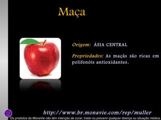 Maça
Origem: ÁSIA CENTRAL
Propriedades: As maçãs são ricas em
polifenóis antioxidantes .

http://www.br.monavie.com/rep/muller
Os produtos da MonaVie não têm intenção de curar, tratar ou prevenir qualquer doença ou situação médica.

 