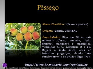 Pêssego
Nome Científico: (Prunus persica).
Origem: CHINA CENTRAL
Propriedades: Rico em fibras, sais
minerais (ferro, enxofre, iodo,
fósforo, manganês e magnésio),
vitaminas A, C, complexo B e B5.
Regula o ácido úrico, atua no
intestino preguiçoso dando bom
funcionamento ao órgãos digestivos.

http://www.br.monavie.com/rep/muller
Os produtos da MonaVie não têm intenção de curar, tratar ou prevenir qualquer doença ou situação médica.

 