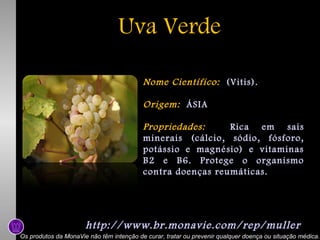 Uva Verde
Nome Científico: (Vitis).
Origem: ÁSIA
Propriedades:
Rica em sais
minerais (cálcio, sódio, fósforo,
potássio e magnésio) e vitaminas
B2 e B6. Protege o organismo
contra doenças reumáticas.

http://www.br.monavie.com/rep/muller
Os produtos da MonaVie não têm intenção de curar, tratar ou prevenir qualquer doença ou situação médica.

 