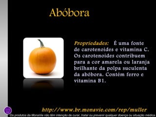 Abóbora
Propriedades: É uma fonte
de carotenoides e vitamina C.
Os carotenoides contribuem
para a cor amarela ou laranja
brilhante da polpa suculenta
da abóbora. Contém ferro e
vitamina B1.

http://www.br.monavie.com/rep/muller
Os produtos da MonaVie não têm intenção de curar, tratar ou prevenir qualquer doença ou situação médica.

 