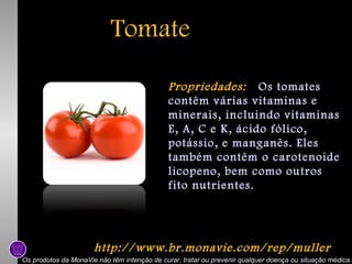 Tomate
Propriedades: Os tomates
contêm várias vitaminas e
minerais, incluindo vitaminas
E, A, C e K, ácido fólico,
potássio, e manganês. Eles
também contêm o carotenoide
licopeno, bem como outros
fito nutrientes.

http://www.br.monavie.com/rep/muller
Os produtos da MonaVie não têm intenção de curar, tratar ou prevenir qualquer doença ou situação médica.

 