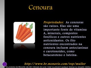Cenoura
Propriedades: As cenouras
são raízes. Elas são uma
importante fonte de vitamina
A, minerais, compostos
fenólicos e outros nutrientes
antioxidantes. Os fito
nutrientes encontrados na
cenoura incluem antocianinas
e carotenoides, como
betacaroteno e luteína .
http://www.br.monavie.com/rep/muller
Os produtos da MonaVie não têm intenção de curar, tratar ou prevenir qualquer doença ou situação médica.

 