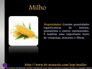 Milho
Propriedades: Contém quantidades
significativas
de
luteína,
zeaxantina e outros carotenoides.
É também uma importante fonte
de vitaminas, minerais e fibras.

http://www.br.monavie.com/rep/muller
Os produtos da MonaVie não têm intenção de curar, tratar ou prevenir qualquer doença ou situação médica.

 