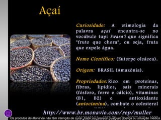 Açaí
Curiosidade: A
etimologia
da
palavra
açaí
encontra-se
no
vocábulo tupi ïwasa'i que significa
"fruto que chora", ou seja, fruta
que expele água.
Nome Científico: (Euterpe oleácea).
Origem: BRASIL (Amazônia).
Propriedades: Rico em proteínas,
fibras,
lipídios,
sais
minerais
(fósforo, ferro e cálcio), vitaminas
(B1,
B2)
e
antioxidante
( antocianina ), combate o colesterol
ruim (LDL) e eleva o bom
http://www.br.monavie.com/rep/mullertem
colesterol (HDL) e também

Os produtos da MonaVie não têm intenção de curar, tratar ou prevenir qualquer doença ou situação médica.

 
