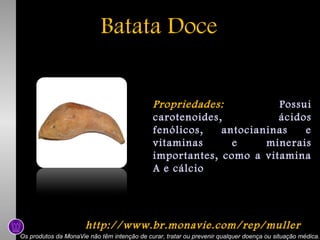Batata Doce
Propriedades:
Possui
carotenoides,
ácidos
fenólicos,
antocianinas
e
vitaminas
e
minerais
importantes, como a vitamina
A e cálcio

http://www.br.monavie.com/rep/muller
Os produtos da MonaVie não têm intenção de curar, tratar ou prevenir qualquer doença ou situação médica.

 